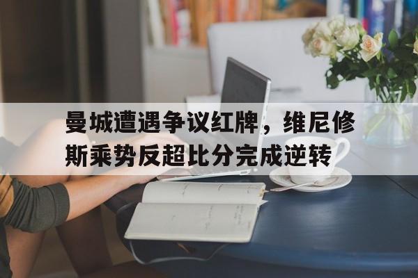 曼城遭遇争议红牌，维尼修斯乘势反超比分完成逆转的简单介绍